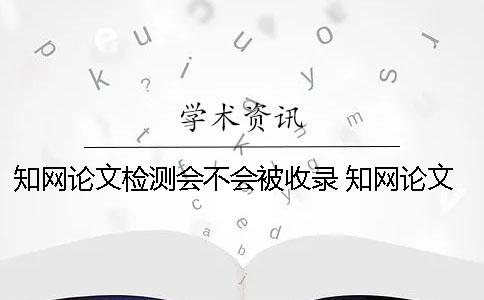 知网论文检测会不会被收录？ 知网论文检测会检测到知乎上的内容吗？