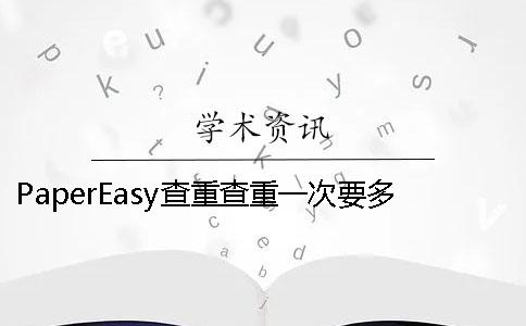 PaperEasy查重查重一次要多少时间 PaperEasy查重查重一次要多少时间