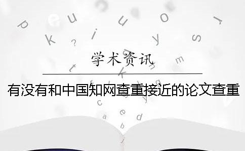 有没有和中国知网查重接近的论文查重系统? 有没有和中国知网查重接近的论文查重系统?