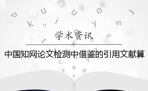 中国学术论文检测中借鉴的引用文献算重复率吗 中国学术论文检测中借鉴的引用文献算重复率吗