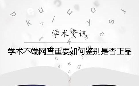 学术不端网查重要如何鉴别是否正品? 学术不端网查重要如何鉴别是否正品?
