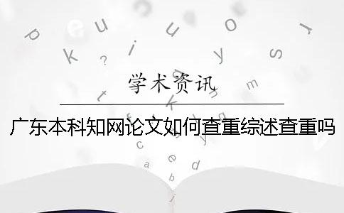 广东本科学术论文如何查重?综述查重吗? 广东本科学术论文如何查重?综述查重吗?