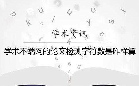学术不端网的论文检测字符数是咋样算的? 学术不端网的论文检测字符数是咋样算的?
