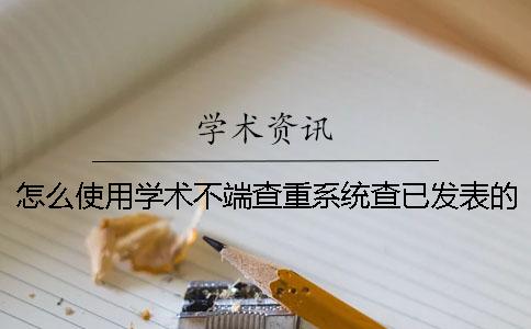 怎么使用学术不端查重系统查已发表的论文- 怎么使用学术不端查重系统查已发表的论文-