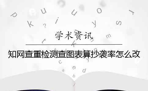 学术查重检测查图表算抄袭率怎么改 学术查重检测查图表算抄袭率怎么改