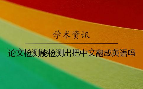 论文检测能检测出把中文翻成英语吗 论文检测能检测出把中文翻成英语吗