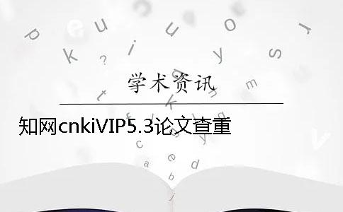 学术cnkiVIP5.3论文查重 学术cnkiVIP5.3论文查重