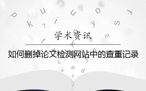 如何删掉论文检测网站中的查重记录 如何删掉论文检测网站中的查重记录