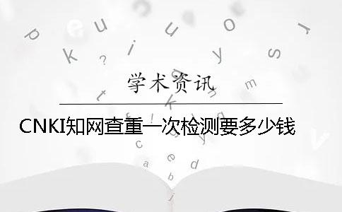 CNKI学术查重一次检测要多少钱