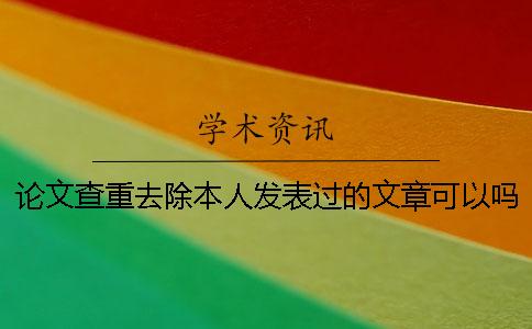 论文查重去除本人发表过的文章可以吗 论文查重去除本人发表过的文章可以吗