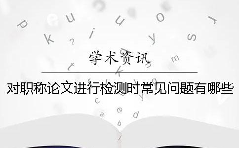 对职称论文进行检测时常见问题有哪些