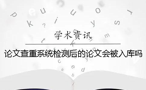 论文查重系统检测后的论文会被入库吗? 论文查重系统检测后的论文会被入库吗?