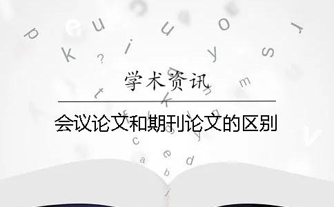 会议论文和期刊论文的区别 会议论文和期刊论文的区别