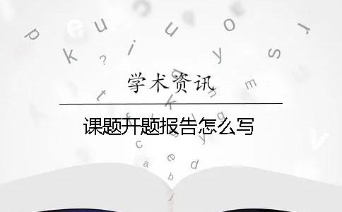 课题开题报告怎么写 课题开题报告怎么写