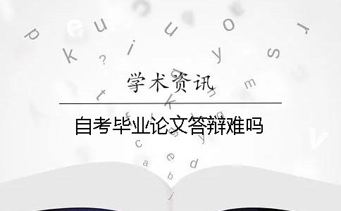自考毕业论文答辩难吗 自考毕业论文答辩难吗
