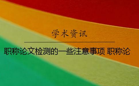 职称论文检测的一些注意事项 职称论文投稿注意事项 职称论文检测的一些注意事项 职称论文投稿注意事项